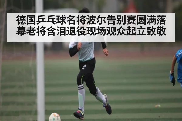 德国乒乓球名将波尔告别赛圆满落幕老将含泪退役现场观众起立致敬 | kaiyun