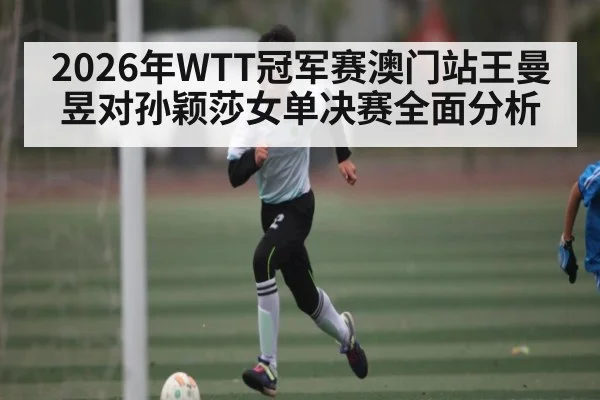 2026年WTT冠军赛澳门站王曼昱对孙颖莎女单决赛全面分析 - kaiyun